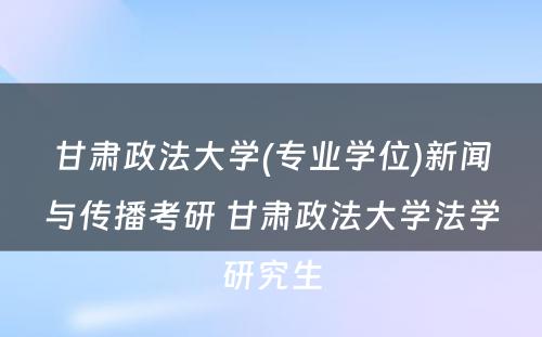 甘肃政法大学(专业学位)新闻与传播考研 甘肃政法大学法学研究生