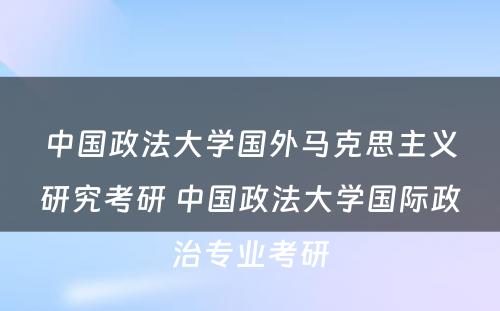 中国政法大学国外马克思主义研究考研 中国政法大学国际政治专业考研