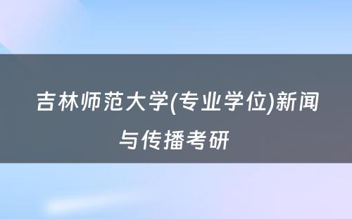 吉林师范大学(专业学位)新闻与传播考研 