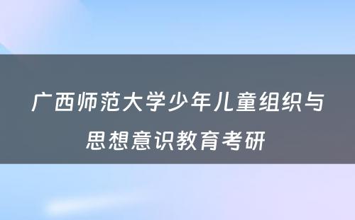 广西师范大学少年儿童组织与思想意识教育考研 