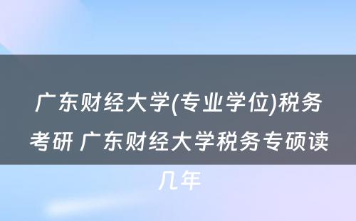 广东财经大学(专业学位)税务考研 广东财经大学税务专硕读几年