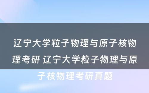 辽宁大学粒子物理与原子核物理考研 辽宁大学粒子物理与原子核物理考研真题