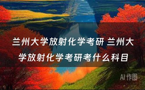 兰州大学放射化学考研 兰州大学放射化学考研考什么科目