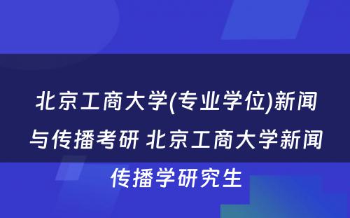 北京工商大学(专业学位)新闻与传播考研 北京工商大学新闻传播学研究生