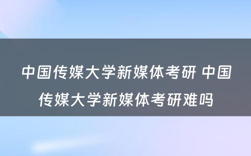 中国传媒大学新媒体考研 中国传媒大学新媒体考研难吗