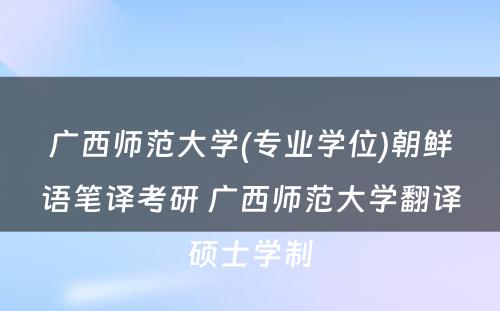 广西师范大学(专业学位)朝鲜语笔译考研 广西师范大学翻译硕士学制