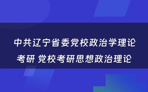 中共辽宁省委党校政治学理论考研 党校考研思想政治理论