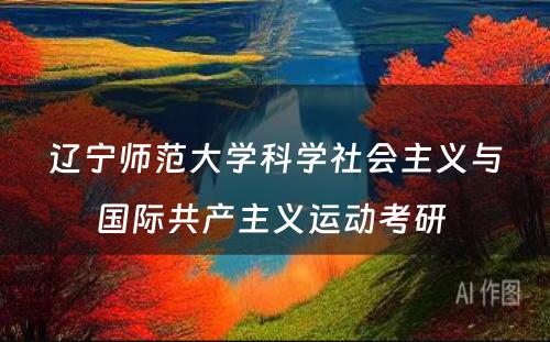 辽宁师范大学科学社会主义与国际共产主义运动考研 