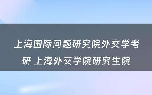 上海国际问题研究院外交学考研 上海外交学院研究生院