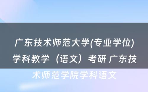 广东技术师范大学(专业学位)学科教学（语文）考研 广东技术师范学院学科语文