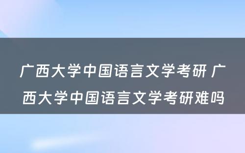 广西大学中国语言文学考研 广西大学中国语言文学考研难吗