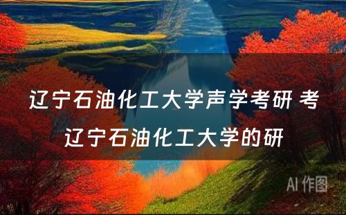 辽宁石油化工大学声学考研 考辽宁石油化工大学的研