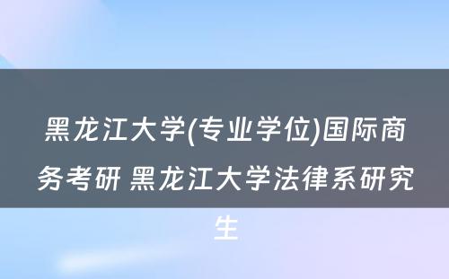 黑龙江大学(专业学位)国际商务考研 黑龙江大学法律系研究生