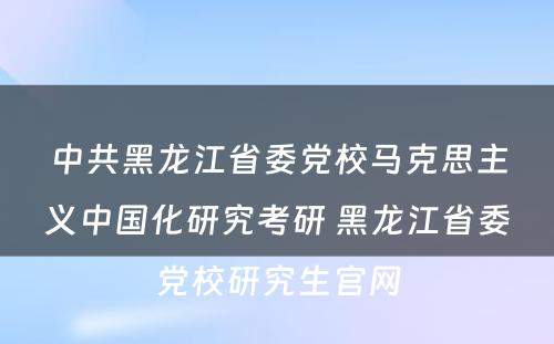 中共黑龙江省委党校马克思主义中国化研究考研 黑龙江省委党校研究生官网