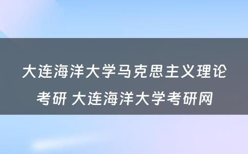 大连海洋大学马克思主义理论考研 大连海洋大学考研网