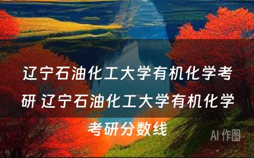 辽宁石油化工大学有机化学考研 辽宁石油化工大学有机化学考研分数线