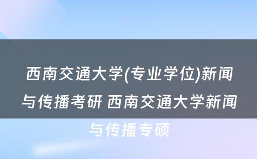 西南交通大学(专业学位)新闻与传播考研 西南交通大学新闻与传播专硕