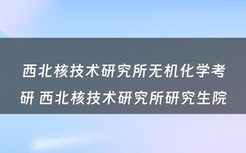 西北核技术研究所无机化学考研 西北核技术研究所研究生院