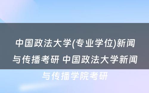 中国政法大学(专业学位)新闻与传播考研 中国政法大学新闻与传播学院考研