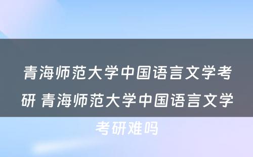 青海师范大学中国语言文学考研 青海师范大学中国语言文学考研难吗