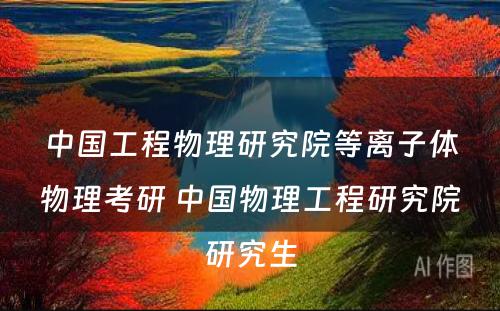 中国工程物理研究院等离子体物理考研 中国物理工程研究院研究生