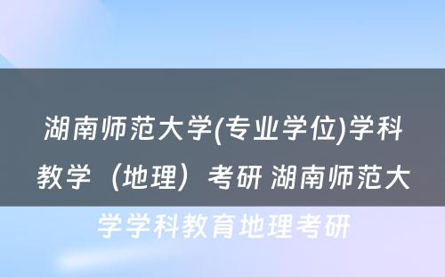 湖南师范大学(专业学位)学科教学（地理）考研 湖南师范大学学科教育地理考研