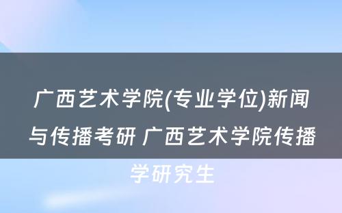 广西艺术学院(专业学位)新闻与传播考研 广西艺术学院传播学研究生