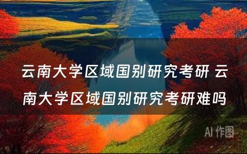 云南大学区域国别研究考研 云南大学区域国别研究考研难吗