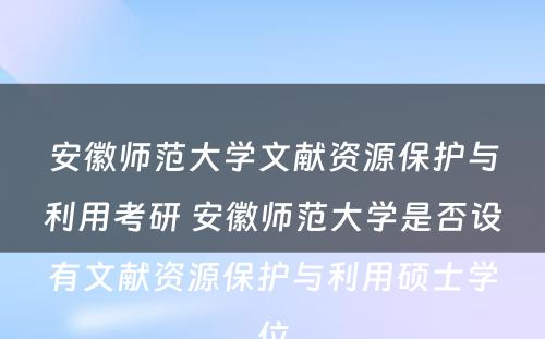 安徽师范大学文献资源保护与利用考研 安徽师范大学是否设有文献资源保护与利用硕士学位