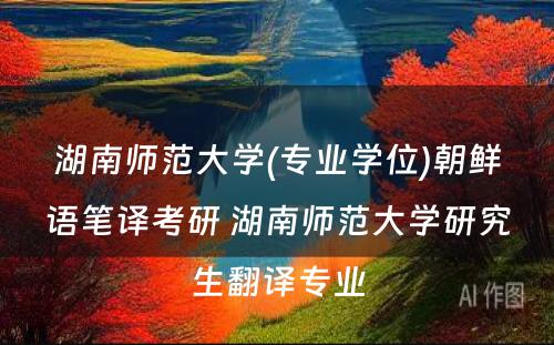 湖南师范大学(专业学位)朝鲜语笔译考研 湖南师范大学研究生翻译专业