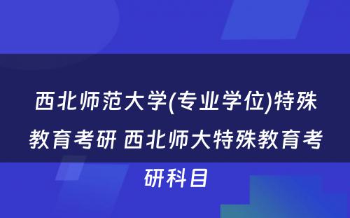 西北师范大学(专业学位)特殊教育考研 西北师大特殊教育考研科目