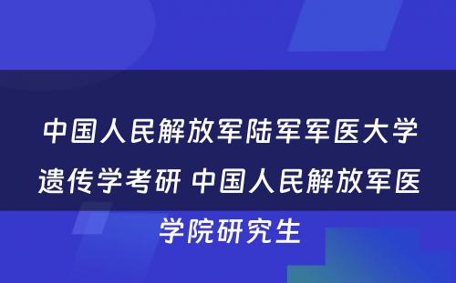 中国人民解放军陆军军医大学遗传学考研 中国人民解放军医学院研究生