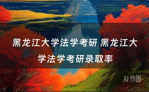 黑龙江大学法学考研 黑龙江大学法学考研录取率