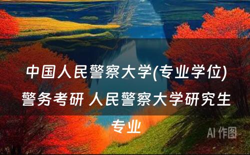 中国人民警察大学(专业学位)警务考研 人民警察大学研究生专业