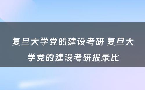 复旦大学党的建设考研 复旦大学党的建设考研报录比