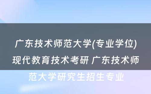 广东技术师范大学(专业学位)现代教育技术考研 广东技术师范大学研究生招生专业