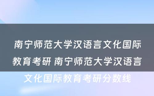 南宁师范大学汉语言文化国际教育考研 南宁师范大学汉语言文化国际教育考研分数线