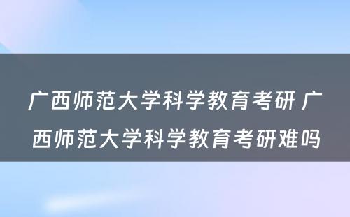 广西师范大学科学教育考研 广西师范大学科学教育考研难吗