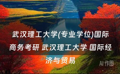 武汉理工大学(专业学位)国际商务考研 武汉理工大学 国际经济与贸易