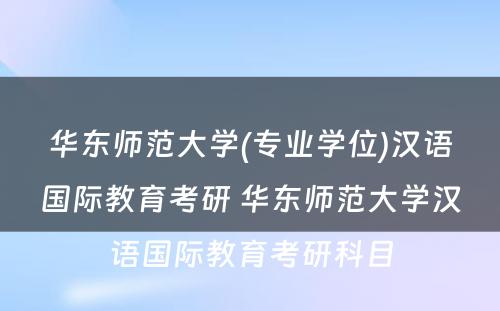 华东师范大学(专业学位)汉语国际教育考研 华东师范大学汉语国际教育考研科目