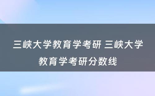 三峡大学教育学考研 三峡大学教育学考研分数线