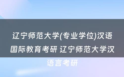 辽宁师范大学(专业学位)汉语国际教育考研 辽宁师范大学汉语言考研