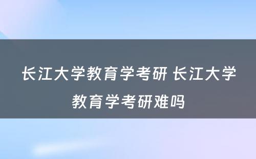 长江大学教育学考研 长江大学教育学考研难吗