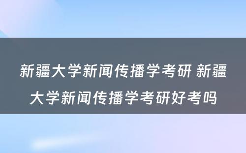 新疆大学新闻传播学考研 新疆大学新闻传播学考研好考吗