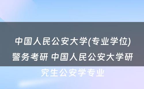 中国人民公安大学(专业学位)警务考研 中国人民公安大学研究生公安学专业