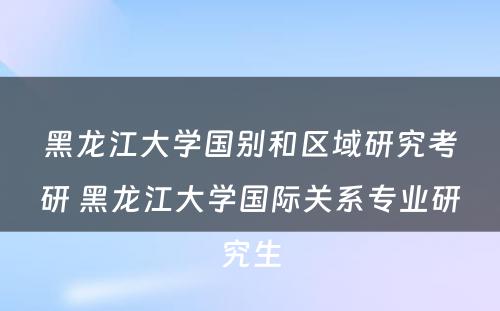 黑龙江大学国别和区域研究考研 黑龙江大学国际关系专业研究生