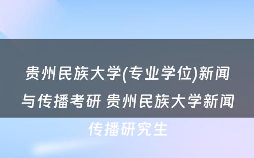 贵州民族大学(专业学位)新闻与传播考研 贵州民族大学新闻传播研究生