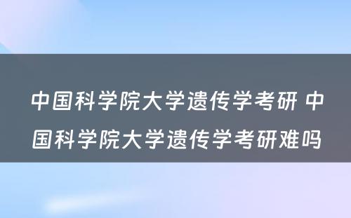 中国科学院大学遗传学考研 中国科学院大学遗传学考研难吗