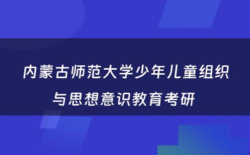 内蒙古师范大学少年儿童组织与思想意识教育考研 