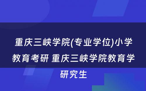 重庆三峡学院(专业学位)小学教育考研 重庆三峡学院教育学研究生